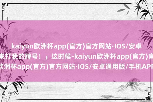 kaiyun欧洲杯app(官方)官方网站·IOS/安卓通用版/手机APP下载你来打我的牌号！」这时候-kaiyun欧洲杯app(官方)官方网站·IOS/安卓通用版/手机APP下载