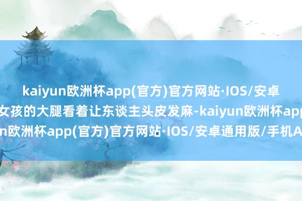 kaiyun欧洲杯app(官方)官方网站·IOS/安卓通用版/手机APP下载小女孩的大腿看着让东谈主头皮发麻-kaiyun欧洲杯app(官方)官方网站·IOS/安卓通用版/手机APP下载