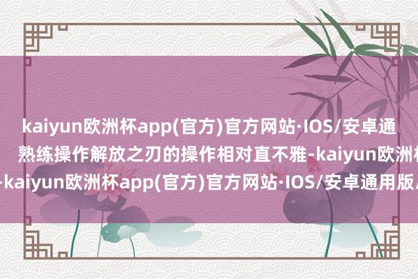 kaiyun欧洲杯app(官方)官方网站·IOS/安卓通用版/手机APP下载        熟练操作解放之刃的操作相对直不雅-kaiyun欧洲杯app(官方)官方网站·IOS/安卓通用版/手机APP下载