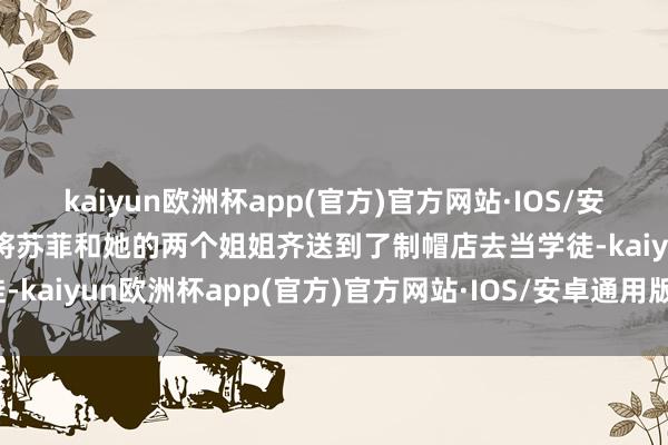 kaiyun欧洲杯app(官方)官方网站·IOS/安卓通用版/手机APP下载将苏菲和她的两个姐姐齐送到了制帽店去当学徒-kaiyun欧洲杯app(官方)官方网站·IOS/安卓通用版/手机APP下载