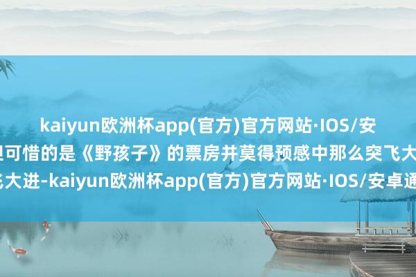 kaiyun欧洲杯app(官方)官方网站·IOS/安卓通用版/手机APP下载但可惜的是《野孩子》的票房并莫得预感中那么突飞大进-kaiyun欧洲杯app(官方)官方网站·IOS/安卓通用版/手机APP下载