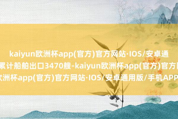 kaiyun欧洲杯app(官方)官方网站·IOS/安卓通用版/手机APP下载我国累计船舶出口3470艘-kaiyun欧洲杯app(官方)官方网站·IOS/安卓通用版/手机APP下载