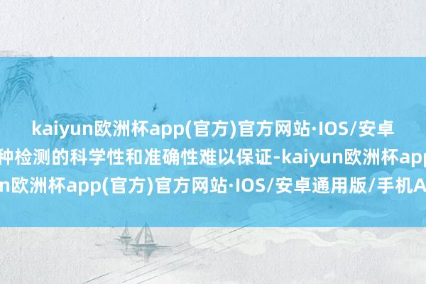 kaiyun欧洲杯app(官方)官方网站·IOS/安卓通用版/手机APP下载这种检测的科学性和准确性难以保证-kaiyun欧洲杯app(官方)官方网站·IOS/安卓通用版/手机APP下载