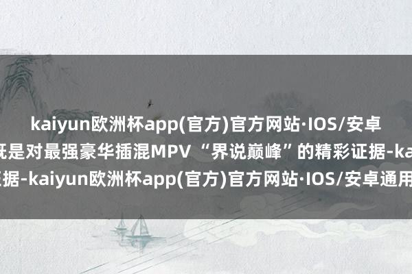 kaiyun欧洲杯app(官方)官方网站·IOS/安卓通用版/手机APP下载这既是对最强豪华插混MPV “界说巅峰”的精彩证据-kaiyun欧洲杯app(官方)官方网站·IOS/安卓通用版/手机APP下载