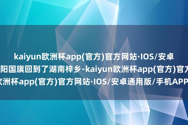 kaiyun欧洲杯app(官方)官方网站·IOS/安卓通用版/手机APP下载欧阳国旗回到了湖南梓乡-kaiyun欧洲杯app(官方)官方网站·IOS/安卓通用版/手机APP下载