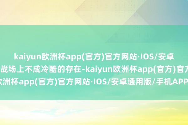 kaiyun欧洲杯app(官方)官方网站·IOS/安卓通用版/手机APP下载是战场上不成冷酷的存在-kaiyun欧洲杯app(官方)官方网站·IOS/安卓通用版/手机APP下载