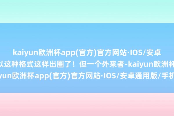 kaiyun欧洲杯app(官方)官方网站·IOS/安卓通用版/手机APP下载就以这种格式这样出圈了！但一个外来者-kaiyun欧洲杯app(官方)官方网站·IOS/安卓通用版/手机APP下载