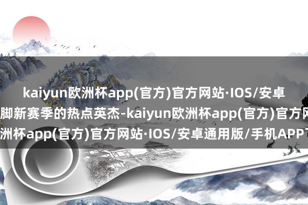 kaiyun欧洲杯app(官方)官方网站·IOS/安卓通用版/手机APP下载手脚新赛季的热点英杰-kaiyun欧洲杯app(官方)官方网站·IOS/安卓通用版/手机APP下载