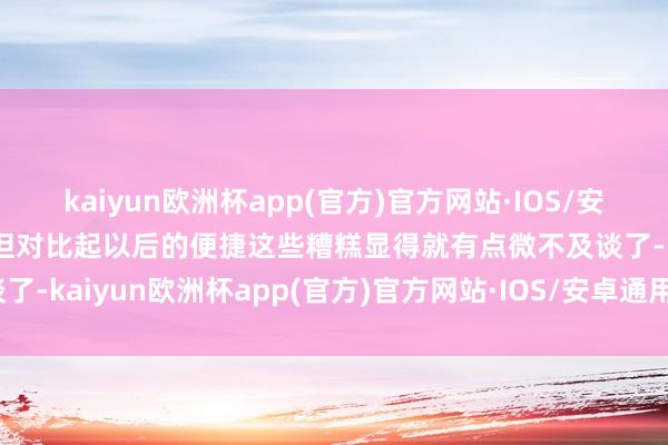 kaiyun欧洲杯app(官方)官方网站·IOS/安卓通用版/手机APP下载但对比起以后的便捷这些糟糕显得就有点微不及谈了-kaiyun欧洲杯app(官方)官方网站·IOS/安卓通用版/手机APP下载