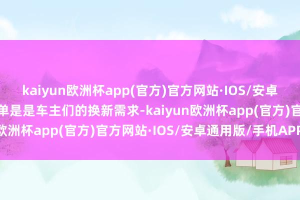 kaiyun欧洲杯app(官方)官方网站·IOS/安卓通用版/手机APP下载不单是是车主们的换新需求-kaiyun欧洲杯app(官方)官方网站·IOS/安卓通用版/手机APP下载