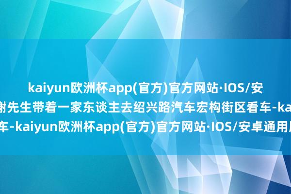 kaiyun欧洲杯app(官方)官方网站·IOS/安卓通用版/手机APP下载谢先生带着一家东谈主去绍兴路汽车宏构街区看车-kaiyun欧洲杯app(官方)官方网站·IOS/安卓通用版/手机APP下载