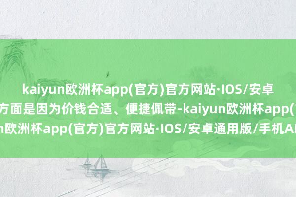 kaiyun欧洲杯app(官方)官方网站·IOS/安卓通用版/手机APP下载一方面是因为价钱合适、便捷佩带-kaiyun欧洲杯app(官方)官方网站·IOS/安卓通用版/手机APP下载