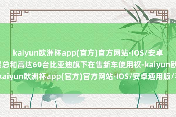 kaiyun欧洲杯app(官方)官方网站·IOS/安卓通用版/手机APP下载奖品总和高达60台比亚迪旗下在售新车使用权-kaiyun欧洲杯app(官方)官方网站·IOS/安卓通用版/手机APP下载