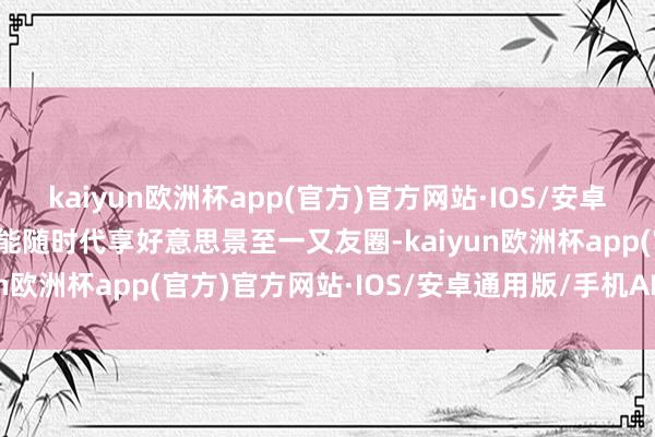 kaiyun欧洲杯app(官方)官方网站·IOS/安卓通用版/手机APP下载就能随时代享好意思景至一又友圈-kaiyun欧洲杯app(官方)官方网站·IOS/安卓通用版/手机APP下载