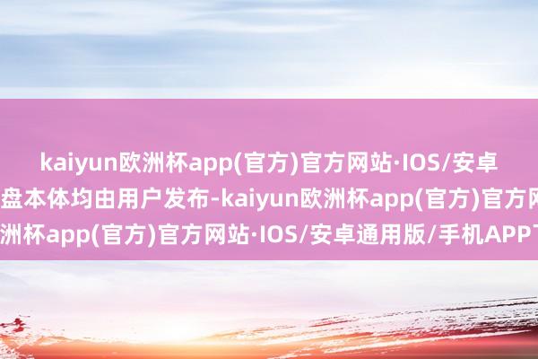 kaiyun欧洲杯app(官方)官方网站·IOS/安卓通用版/手机APP下载通盘本体均由用户发布-kaiyun欧洲杯app(官方)官方网站·IOS/安卓通用版/手机APP下载