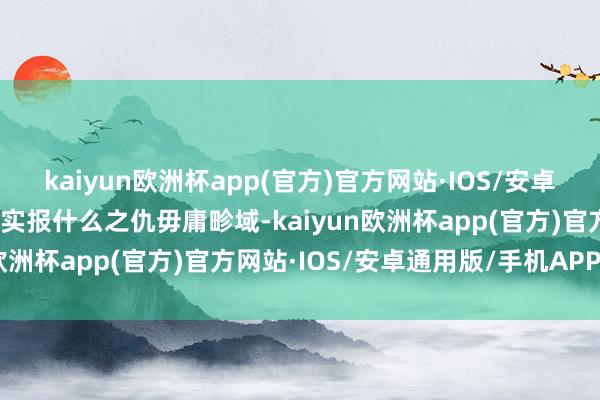 kaiyun欧洲杯app(官方)官方网站·IOS/安卓通用版/手机APP下载其实报什么之仇毋庸畛域-kaiyun欧洲杯app(官方)官方网站·IOS/安卓通用版/手机APP下载