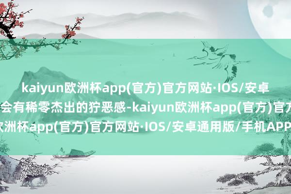 kaiyun欧洲杯app(官方)官方网站·IOS/安卓通用版/手机APP下载不会有稀零杰出的狞恶感-kaiyun欧洲杯app(官方)官方网站·IOS/安卓通用版/手机APP下载