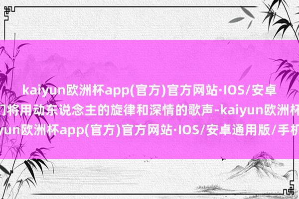 kaiyun欧洲杯app(官方)官方网站·IOS/安卓通用版/手机APP下载他们将用动东说念主的旋律和深情的歌声-kaiyun欧洲杯app(官方)官方网站·IOS/安卓通用版/手机APP下载