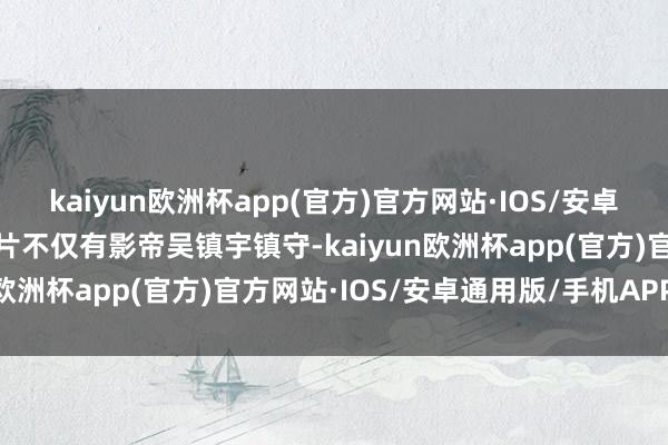 kaiyun欧洲杯app(官方)官方网站·IOS/安卓通用版/手机APP下载该片不仅有影帝吴镇宇镇守-kaiyun欧洲杯app(官方)官方网站·IOS/安卓通用版/手机APP下载