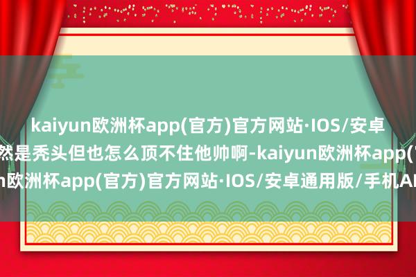 kaiyun欧洲杯app(官方)官方网站·IOS/安卓通用版/手机APP下载天然是秃头但也怎么顶不住他帅啊-kaiyun欧洲杯app(官方)官方网站·IOS/安卓通用版/手机APP下载