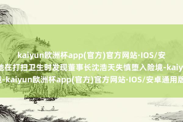 kaiyun欧洲杯app(官方)官方网站·IOS/安卓通用版/手机APP下载她在打扫卫生时发现董事长沈浩天失慎堕入险境-kaiyun欧洲杯app(官方)官方网站·IOS/安卓通用版/手机APP下载