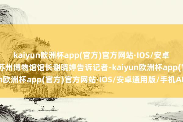 kaiyun欧洲杯app(官方)官方网站·IOS/安卓通用版/手机APP下载”苏州博物馆馆长谢晓婷告诉记者-kaiyun欧洲杯app(官方)官方网站·IOS/安卓通用版/手机APP下载