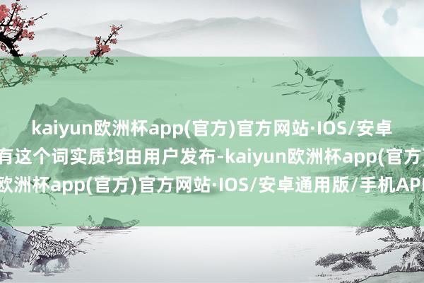 kaiyun欧洲杯app(官方)官方网站·IOS/安卓通用版/手机APP下载所有这个词实质均由用户发布-kaiyun欧洲杯app(官方)官方网站·IOS/安卓通用版/手机APP下载