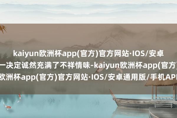 kaiyun欧洲杯app(官方)官方网站·IOS/安卓通用版/手机APP下载这一决定诚然充满了不祥情味-kaiyun欧洲杯app(官方)官方网站·IOS/安卓通用版/手机APP下载