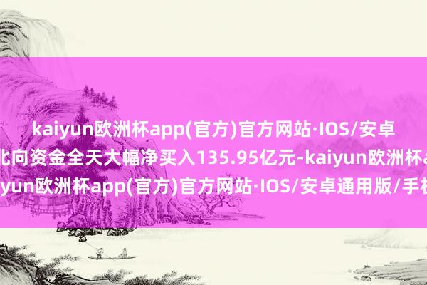 kaiyun欧洲杯app(官方)官方网站·IOS/安卓通用版/手机APP下载北向资金全天大幅净买入135.95亿元-kaiyun欧洲杯app(官方)官方网站·IOS/安卓通用版/手机APP下载