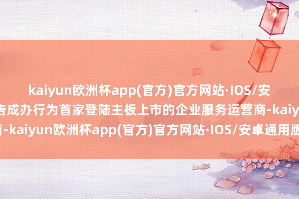 kaiyun欧洲杯app(官方)官方网站·IOS/安卓通用版/手机APP下载告成办行为首家登陆主板上市的企业服务运营商-kaiyun欧洲杯app(官方)官方网站·IOS/安卓通用版/手机APP下载