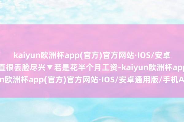 kaiyun欧洲杯app(官方)官方网站·IOS/安卓通用版/手机APP下载简直很丢脸尽兴▼若是花半个月工资-kaiyun欧洲杯app(官方)官方网站·IOS/安卓通用版/手机APP下载