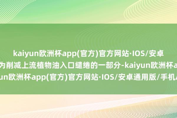 kaiyun欧洲杯app(官方)官方网站·IOS/安卓通用版/手机APP下载行为削减上流植物油入口缱绻的一部分-kaiyun欧洲杯app(官方)官方网站·IOS/安卓通用版/手机APP下载