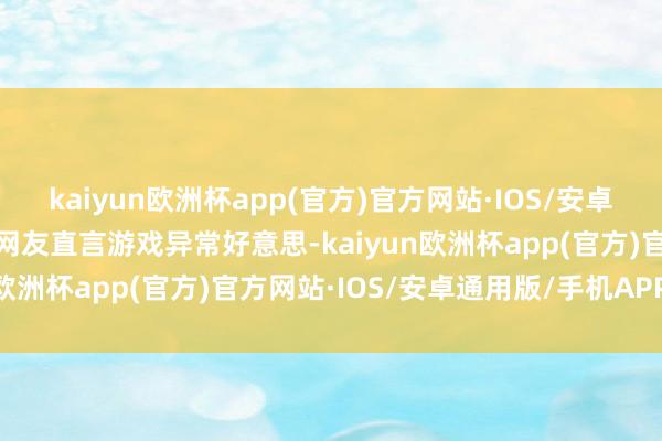 kaiyun欧洲杯app(官方)官方网站·IOS/安卓通用版/手机APP下载有网友直言游戏异常好意思-kaiyun欧洲杯app(官方)官方网站·IOS/安卓通用版/手机APP下载