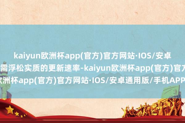 kaiyun欧洲杯app(官方)官方网站·IOS/安卓通用版/手机APP下载还需浮松实质的更新速率-kaiyun欧洲杯app(官方)官方网站·IOS/安卓通用版/手机APP下载