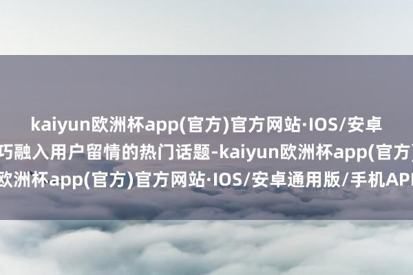 kaiyun欧洲杯app(官方)官方网站·IOS/安卓通用版/手机APP下载精巧融入用户留情的热门话题-kaiyun欧洲杯app(官方)官方网站·IOS/安卓通用版/手机APP下载