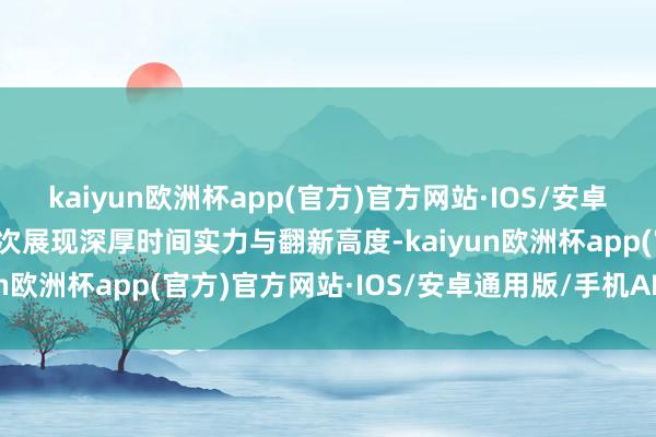 kaiyun欧洲杯app(官方)官方网站·IOS/安卓通用版/手机APP下载再次展现深厚时间实力与翻新高度-kaiyun欧洲杯app(官方)官方网站·IOS/安卓通用版/手机APP下载