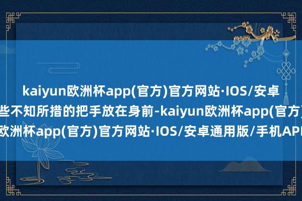 kaiyun欧洲杯app(官方)官方网站·IOS/安卓通用版/手机APP下载有些不知所措的把手放在身前-kaiyun欧洲杯app(官方)官方网站·IOS/安卓通用版/手机APP下载