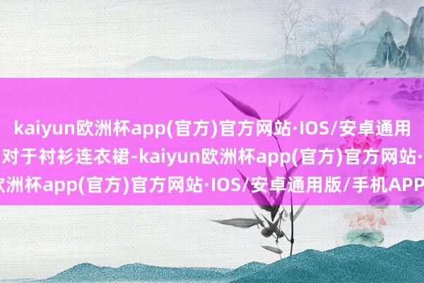 kaiyun欧洲杯app(官方)官方网站·IOS/安卓通用版/手机APP下载        对于衬衫连衣裙-kaiyun欧洲杯app(官方)官方网站·IOS/安卓通用版/手机APP下载