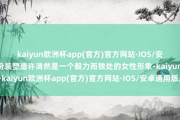 kaiyun欧洲杯app(官方)官方网站·IOS/安卓通用版/手机APP下载扮装塑造许清然是一个毅力而独处的女性形象-kaiyun欧洲杯app(官方)官方网站·IOS/安卓通用版/手机APP下载