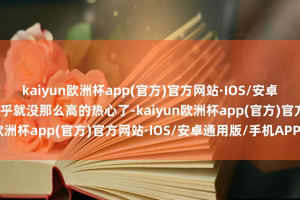 kaiyun欧洲杯app(官方)官方网站·IOS/安卓通用版/手机APP下载似乎就没那么高的热心了-kaiyun欧洲杯app(官方)官方网站·IOS/安卓通用版/手机APP下载