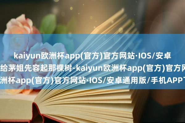 kaiyun欧洲杯app(官方)官方网站·IOS/安卓通用版/手机APP下载他给茅姐先容起那棵树-kaiyun欧洲杯app(官方)官方网站·IOS/安卓通用版/手机APP下载