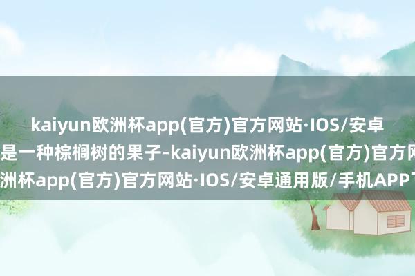 kaiyun欧洲杯app(官方)官方网站·IOS/安卓通用版/手机APP下载它是一种棕榈树的果子-kaiyun欧洲杯app(官方)官方网站·IOS/安卓通用版/手机APP下载