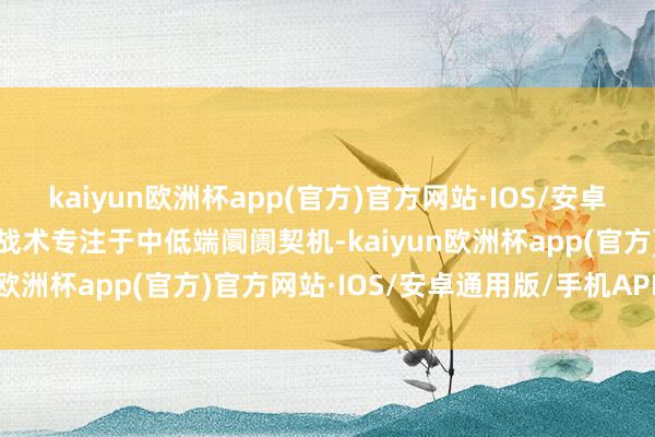 kaiyun欧洲杯app(官方)官方网站·IOS/安卓通用版/手机APP下载该战术专注于中低端阛阓契机-kaiyun欧洲杯app(官方)官方网站·IOS/安卓通用版/手机APP下载