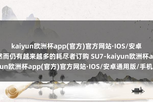 kaiyun欧洲杯app(官方)官方网站·IOS/安卓通用版/手机APP下载然而仍有越来越多的耗尽者订购 SU7-kaiyun欧洲杯app(官方)官方网站·IOS/安卓通用版/手机APP下载