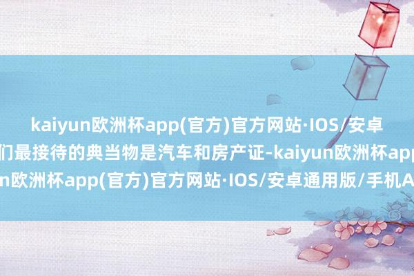 kaiyun欧洲杯app(官方)官方网站·IOS/安卓通用版/手机APP下载我们最接待的典当物是汽车和房产证-kaiyun欧洲杯app(官方)官方网站·IOS/安卓通用版/手机APP下载