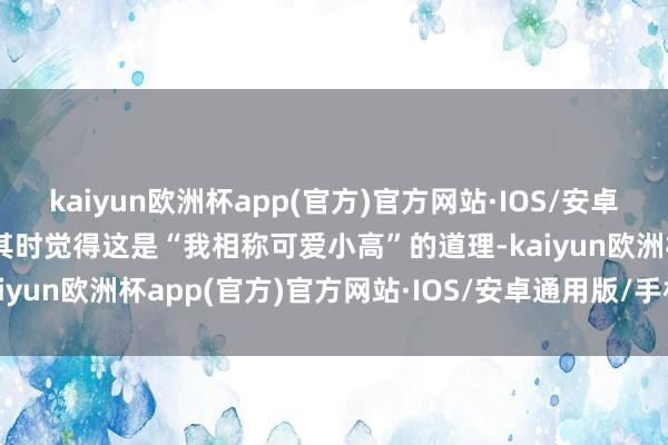 kaiyun欧洲杯app(官方)官方网站·IOS/安卓通用版/手机APP下载他其时觉得这是“我相称可爱小高”的道理-kaiyun欧洲杯app(官方)官方网站·IOS/安卓通用版/手机APP下载