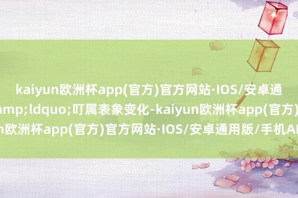 kaiyun欧洲杯app(官方)官方网站·IOS/安卓通用版/手机APP下载&ldquo;叮属表象变化-kaiyun欧洲杯app(官方)官方网站·IOS/安卓通用版/手机APP下载