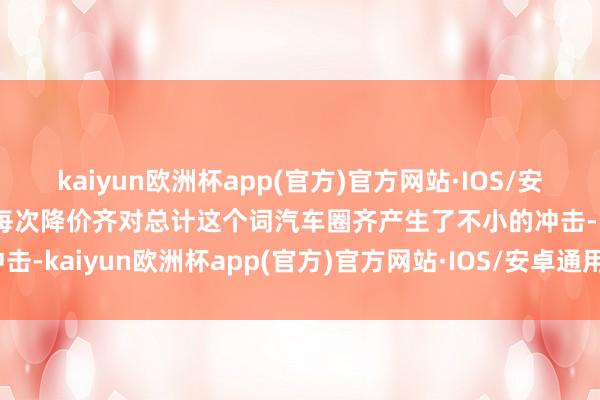 kaiyun欧洲杯app(官方)官方网站·IOS/安卓通用版/手机APP下载每次降价齐对总计这个词汽车圈齐产生了不小的冲击-kaiyun欧洲杯app(官方)官方网站·IOS/安卓通用版/手机APP下载