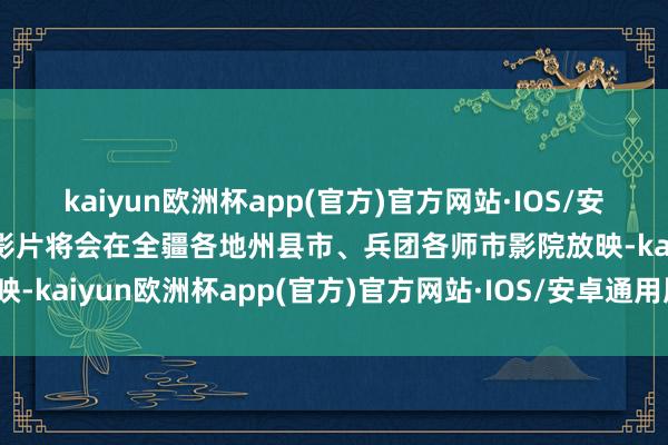 kaiyun欧洲杯app(官方)官方网站·IOS/安卓通用版/手机APP下载影片将会在全疆各地州县市、兵团各师市影院放映-kaiyun欧洲杯app(官方)官方网站·IOS/安卓通用版/手机APP下载