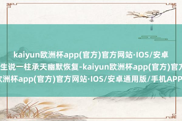 kaiyun欧洲杯app(官方)官方网站·IOS/安卓通用版/手机APP下载男生说一柱承天幽默恢复-kaiyun欧洲杯app(官方)官方网站·IOS/安卓通用版/手机APP下载